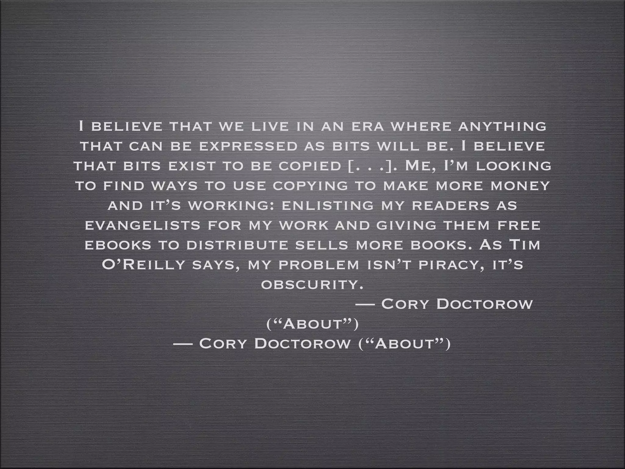 I believe that we live in an era where anything that can be expressed as bits will be. I believe that bits exist to be copied [. . .]. Me, I’m looking to find ways to use copying to make more money and it’s working: enlisting my readers as evangelists for my work and giving them free ebooks to distribute sells more books. As Tim O’Reilly says, my problem isn’t piracy, it’s obscurity. — Cory Doctorow (“About”) —  Cory Doctorow (“About”) 