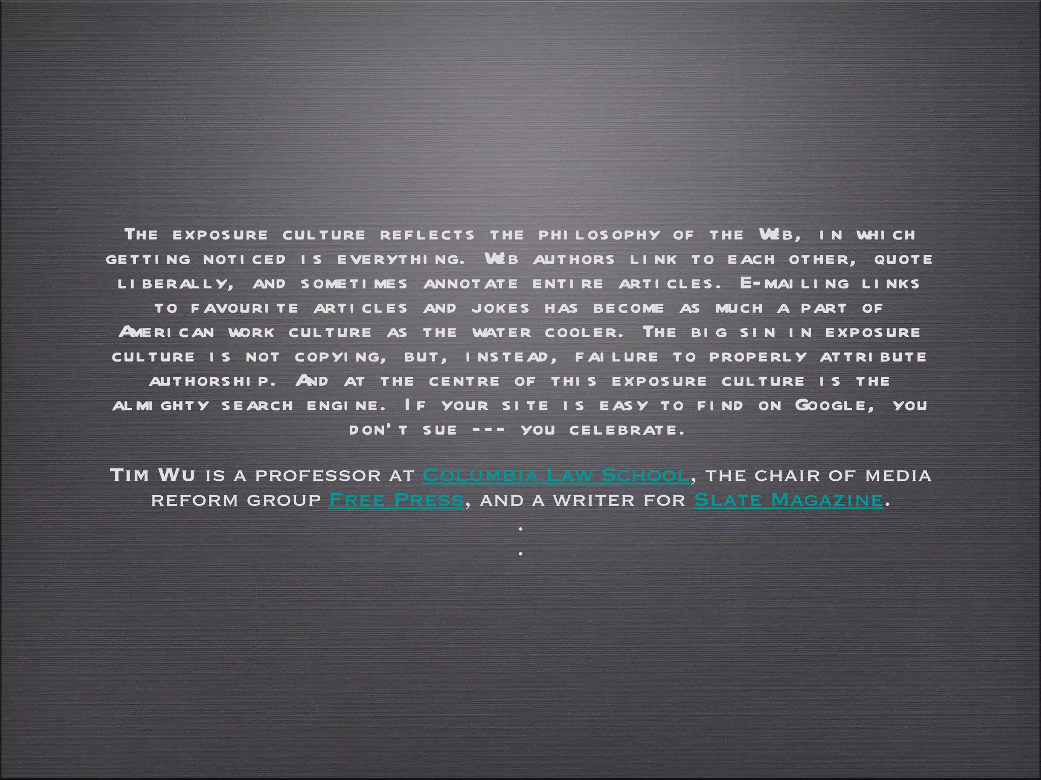 The exposure culture reflects the philosophy of the Web, in which getting noticed is everything. Web authors link to each other, quote liberally, and sometimes annotate entire articles. E-mailing links to favourite articles and jokes has become as much a part of American work culture as the water cooler. The big sin in exposure culture is not copying, but, instead, failure to properly attribute authorship. And at the centre of this exposure culture is the almighty search engine. If your site is easy to find on Google, you don't sue --- you celebrate. Tim Wu  is a professor at  Columbia Law School , the chair of media reform group  Free Press , and a writer for  Slate Magazine . . . 