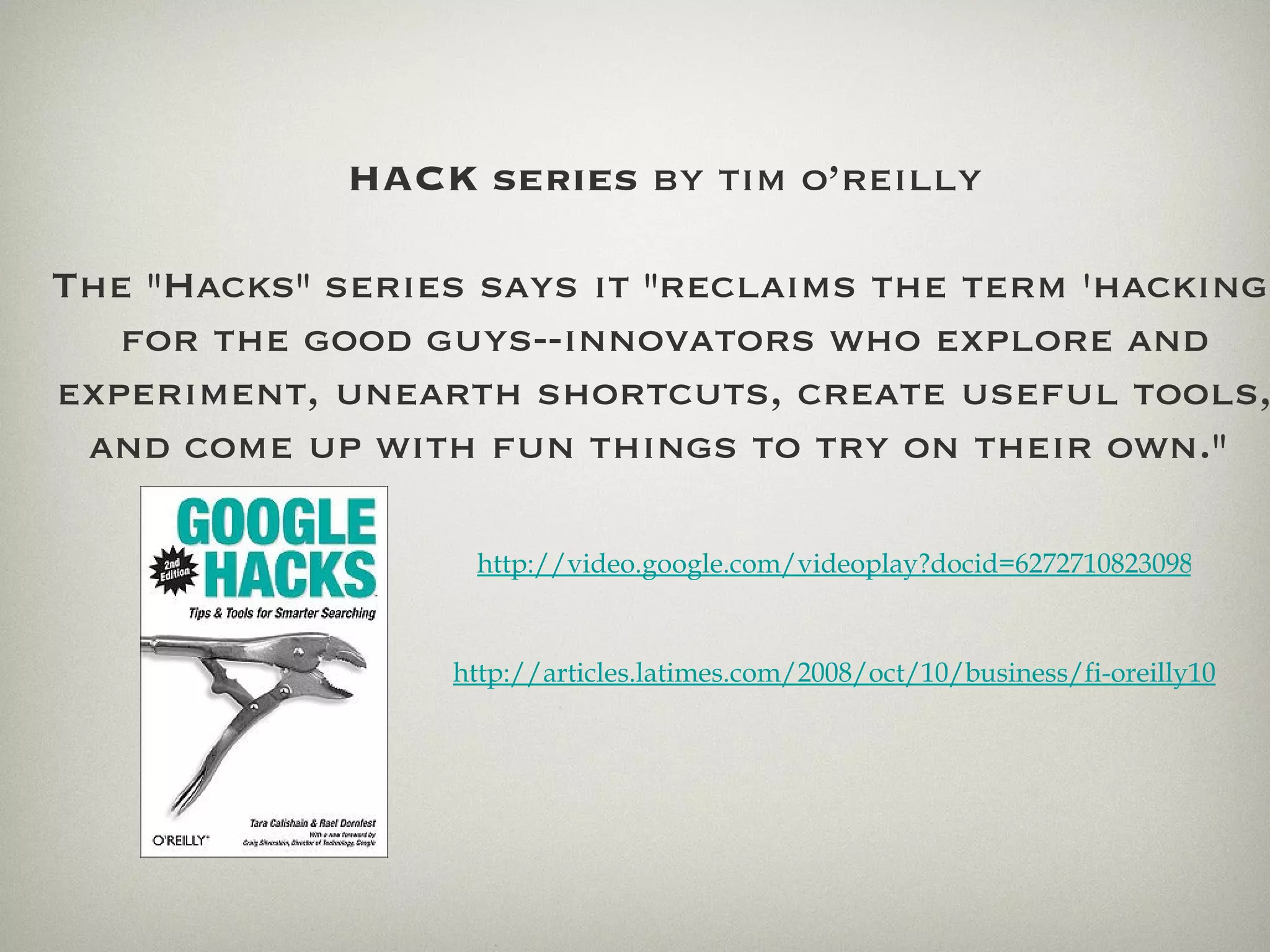 HACK   series  by tim o’reilly The &quot;Hacks&quot; series says it &quot;reclaims the term 'hacking' for the good guys--innovators who explore and experiment, unearth shortcuts, create useful tools, and come up with fun things to try on their own.&quot;  http://articles.latimes.com/2008/oct/10/business/fi-oreilly10 http://video.google.com/videoplay?docid=6272710823098922710# 