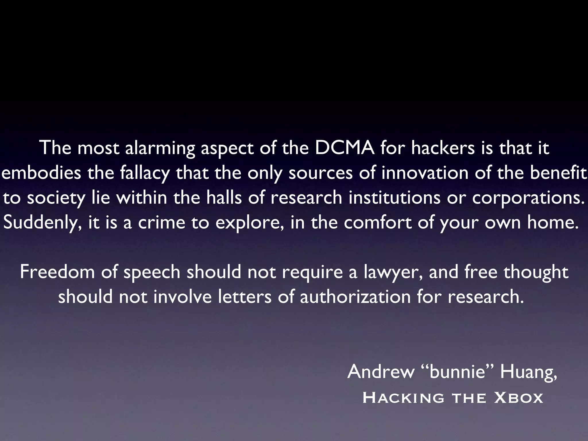 The most alarming aspect of the DCMA for hackers is that it embodies the fallacy that the only sources of innovation of the benefit to society lie within the halls of research institutions or corporations. Suddenly, it is a crime to explore, in the comfort of your own home.  Freedom of speech should not require a lawyer, and free thought should not involve letters of authorization for research.  Andrew “bunnie” Huang, Hacking the Xbox 