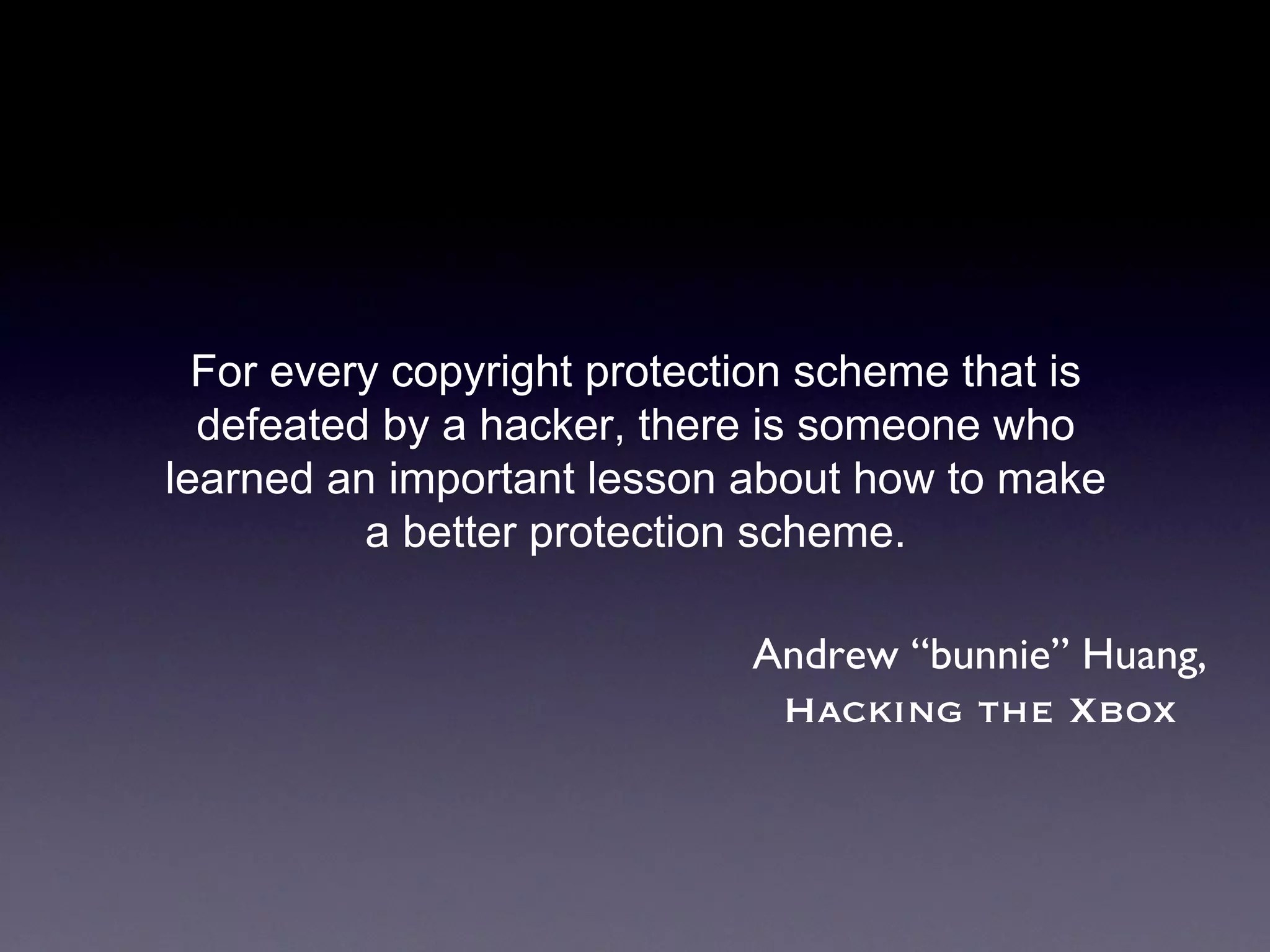 For every copyright protection scheme that is defeated by a hacker, there is someone who learned an important lesson about how to make a better protection scheme. Andrew “bunnie” Huang, Hacking the Xbox 