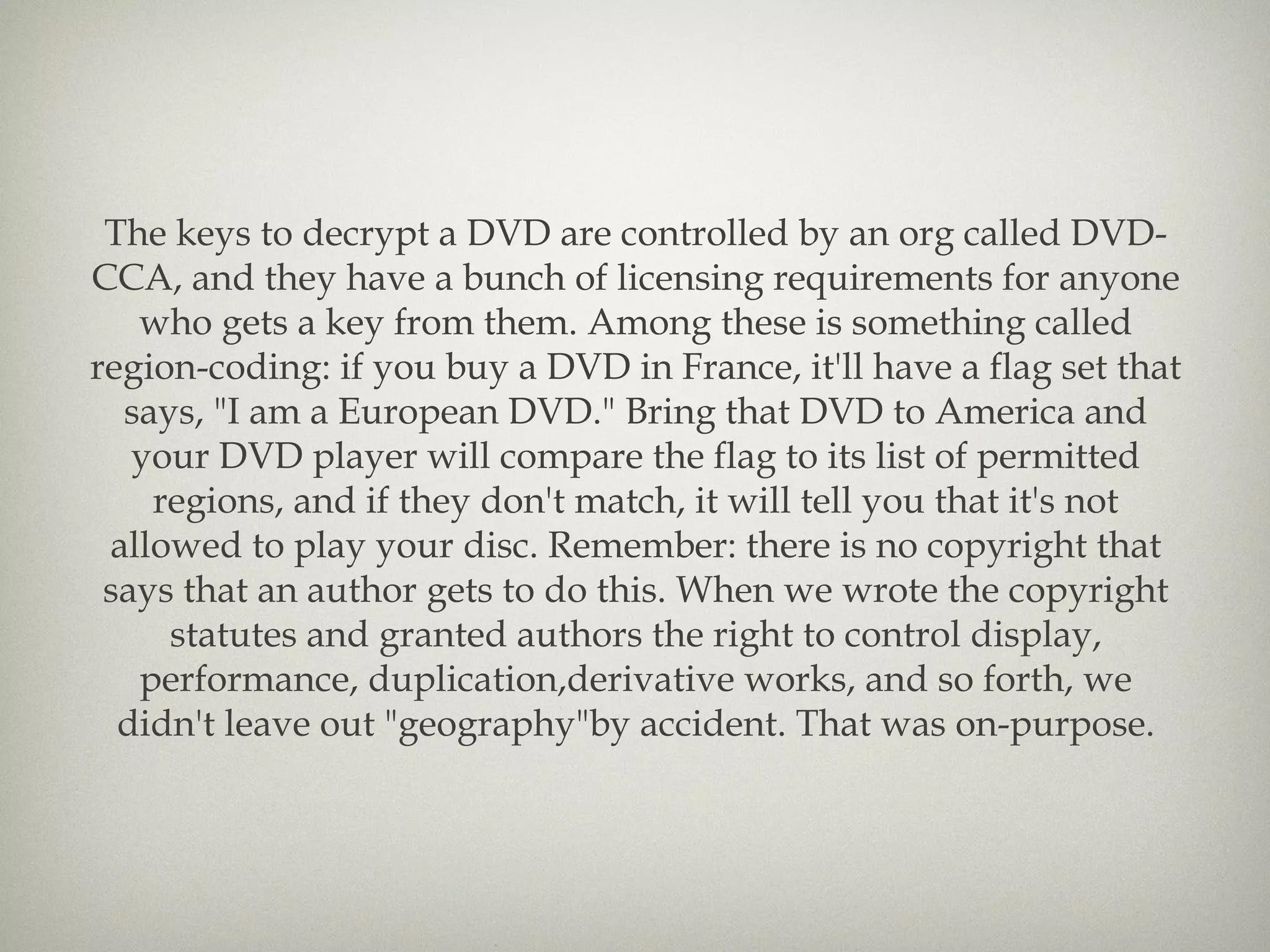 The keys to decrypt a DVD are controlled by an org called DVD-CCA, and they have a bunch of licensing requirements for anyone who gets a key from them. Among these is something called region-coding: if you buy a DVD in France, it'll have a flag set that says, &quot;I am a European DVD.&quot; Bring that DVD to America and your DVD player will compare the flag to its list of permitted regions, and if they don't match, it will tell you that it's not allowed to play your disc. Remember: there is no copyright that says that an author gets to do this. When we wrote the copyright statutes and granted authors the right to control display, performance, duplication,derivative works, and so forth, we didn't leave out &quot;geography&quot;by accident. That was on-purpose. 