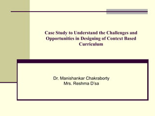 Case Study to Understand the Challenges and
Opportunities in Designing of Context Based
Curriculum
Dr. Manishankar Chakraborty
Mrs. Reshma D’sa
 