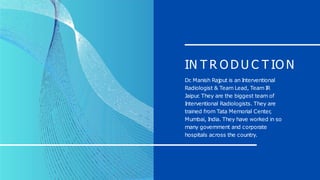 IN T R O D U C T IO N
Dr
. Manish Rajput is an I
nterventional
Radiologist & Team Lead, Team I
R
Jaipur
. They are the biggest team of
I
nterventional Radiologists. They are
trained from Tata Memorial Center
,
Mumbai, I
ndia. They have worked in so
many government and corporate
hospitals across the country.