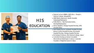 Medical school (MBBS):2005-2011: -People’s
Medical College, Bhopal(MP)
DNB (Radio diagnosis):
- Apollo hospital,
Hyderabad(Telangana)
FVIR (PDCC):- Tata Memorial Centre,
Mumbai(Maharashtra)
Senior Resident: Hinduja Hospital Mumbai, SMS
Hospital Jaipur
Past Visiting Doctor:Leelavati Hospital Mumbai,
Breach Candy Hospital Mumbai, Wockhardt
Hospital Mumbai, Hinduja Hospital Mumbai
Ex Assitant Professor:JNU Medical College, Jaipur
Currently Working as Senior Consultant
Interventional Radiologist in various corporate
hospitals of Rajasthan based in Jaipur
HIS
EDUCATION