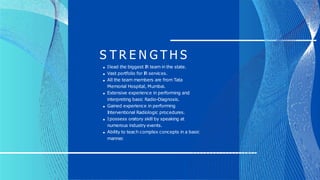 S T R E N G T H S
Ilead the biggest I
R team in the state.
Vast portfolio for I
R services.
All the team members are from Tata
Memorial Hospital, Mumbai.
Extensive experience in performing and
interpreting basic Radio-Diagnosis.
Gained experience in performing
I
nterventional Radiologic procedures.
Ipossess oratory skill by speaking at
numerous industry events.
Ability to teach complex concepts in a basic
manner
.