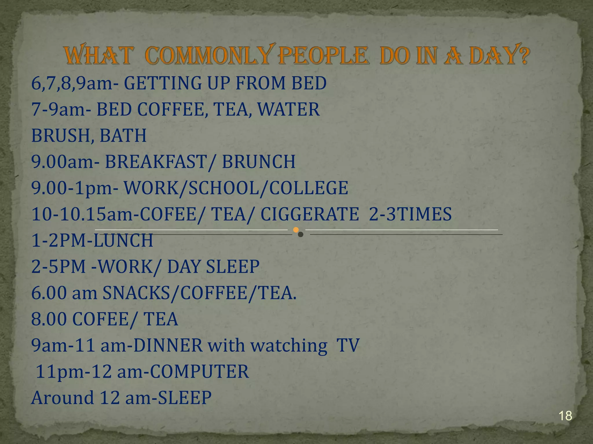 6,7,8,9am- GETTING UP FROM BED 
7-9am- BED COFFEE, TEA, WATER 
BRUSH, BATH 
9.00am- BREAKFAST/ BRUNCH 
9.00-1pm- WORK/SCHOOL/COLLEGE 
10-10.15am-COFEE/ TEA/ CIGGERATE 2-3TIMES 
1-2PM-LUNCH 
2-5PM -WORK/ DAY SLEEP 
6.00 am SNACKS/COFFEE/TEA. 
8.00 COFEE/ TEA 
9am-11 am-DINNER with watching TV 
11pm-12 am-COMPUTER 
Around 12 am-SLEEP 
18 
 