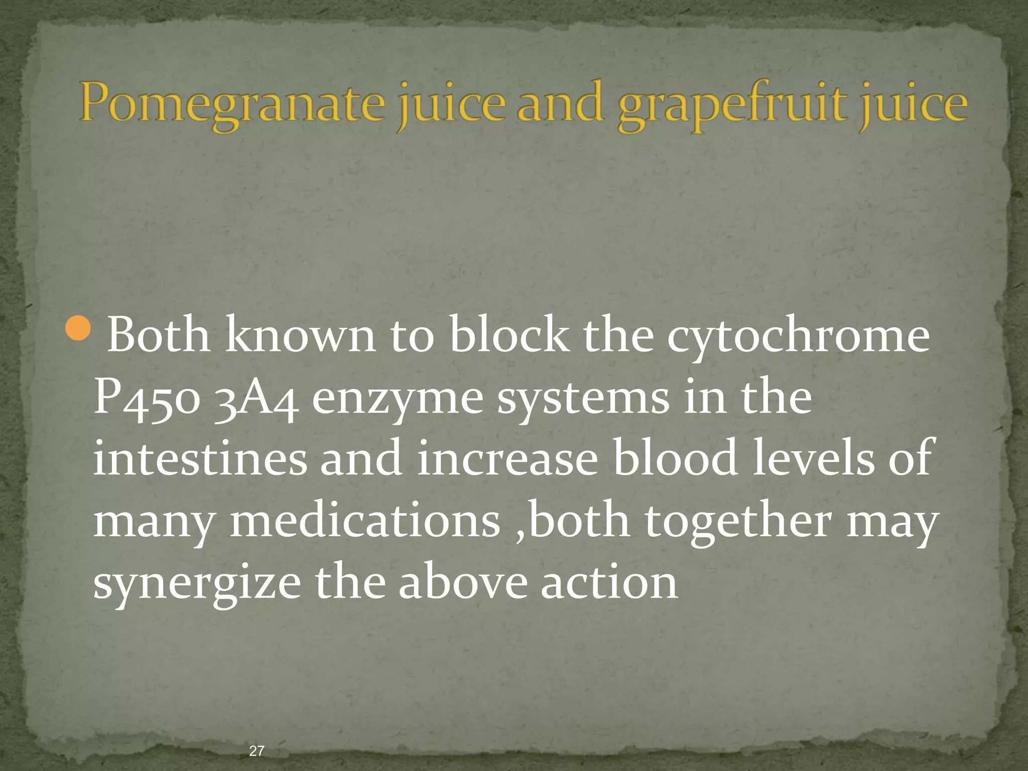 Both known to block the cytochrome 
P450 3A4 enzyme systems in the 
intestines and increase blood levels of 
many medications ,both together may 
synergize the above action 
27 
 