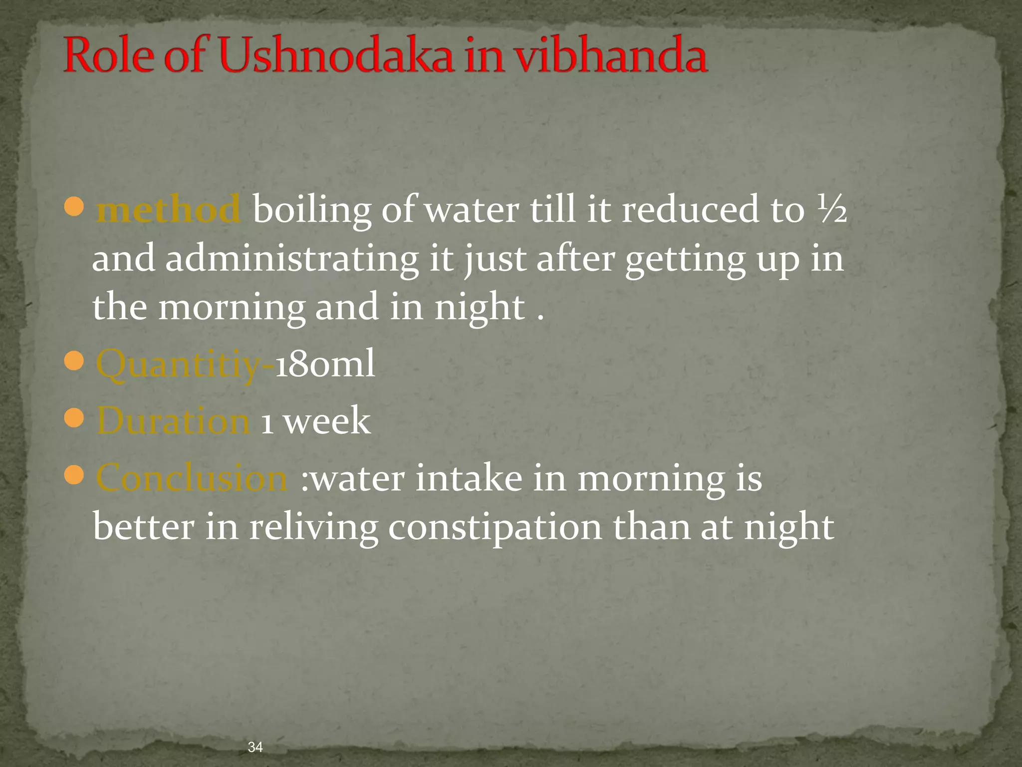 method boiling of water till it reduced to ½ 
and administrating it just after getting up in 
the morning and in night . 
Quantitiy-180ml 
Duration 1 week 
Conclusion :water intake in morning is 
better in reliving constipation than at night 
34 
 