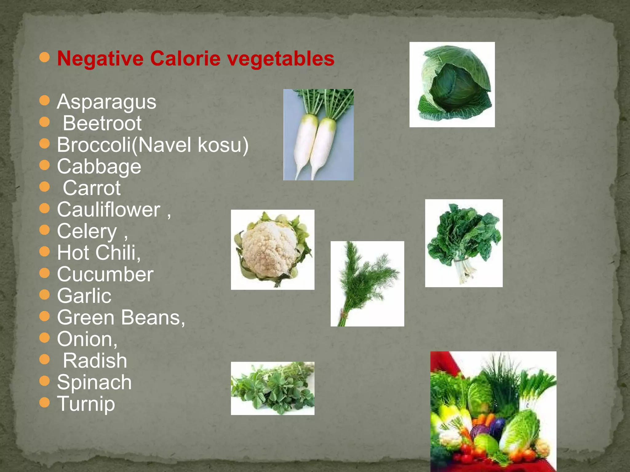 Negative Calorie vegetables 
Asparagus 
 Beetroot 
Broccoli(Navel kosu) 
Cabbage 
 Carrot 
Cauliflower , 
Celery , 
Hot Chili, 
Cucumber 
Garlic 
Green Beans, 
Onion, 
 Radish 
Spinach 
Turnip 
 