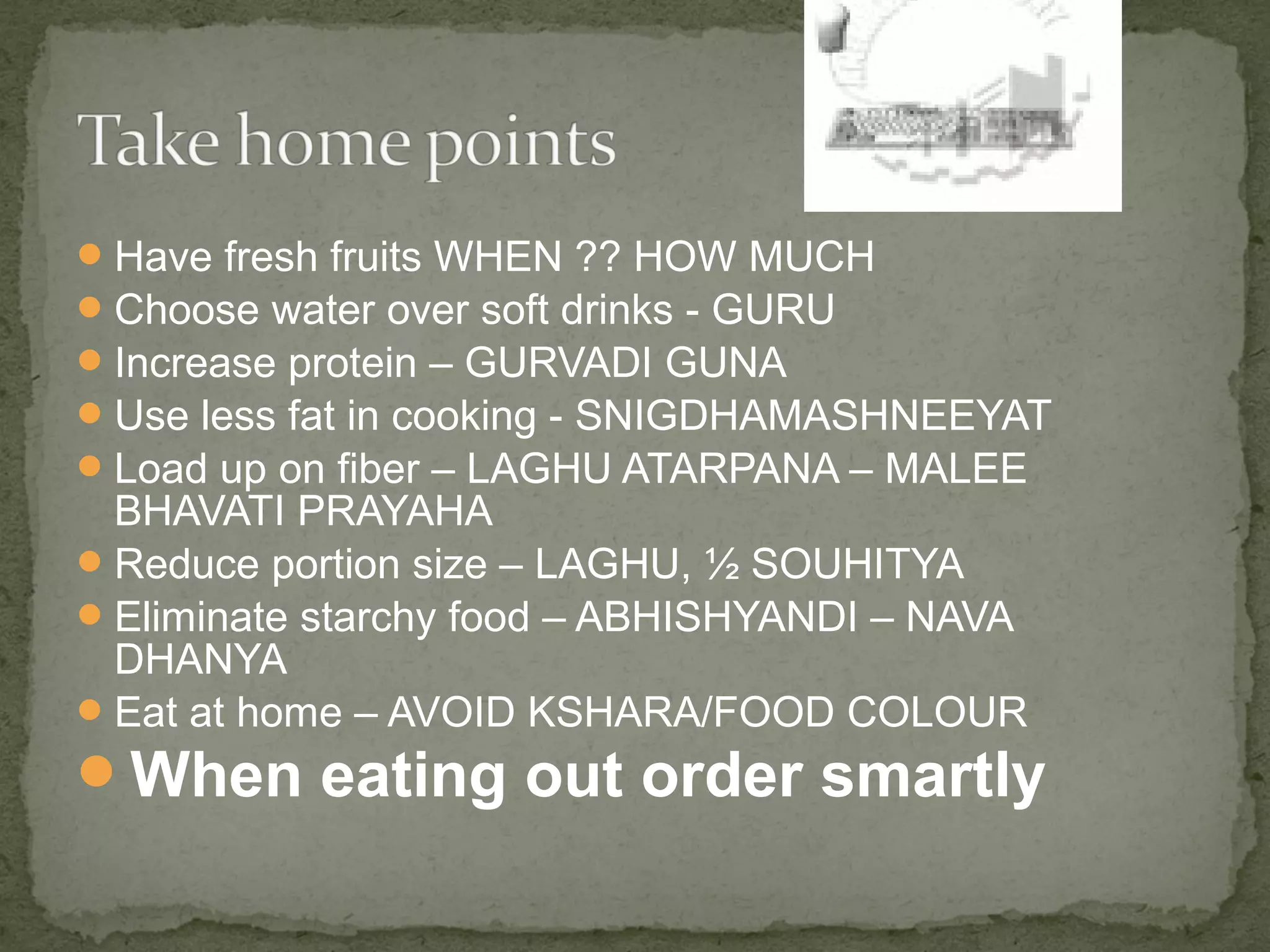 Have fresh fruits WHEN ?? HOW MUCH 
Choose water over soft drinks - GURU 
Increase protein – GURVADI GUNA 
Use less fat in cooking - SNIGDHAMASHNEEYAT 
Load up on fiber – LAGHU ATARPANA – MALEE 
BHAVATI PRAYAHA 
Reduce portion size – LAGHU, ½ SOUHITYA 
Eliminate starchy food – ABHISHYANDI – NAVA 
DHANYA 
Eat at home – AVOID KSHARA/FOOD COLOUR 
When eating out order smartly 
 