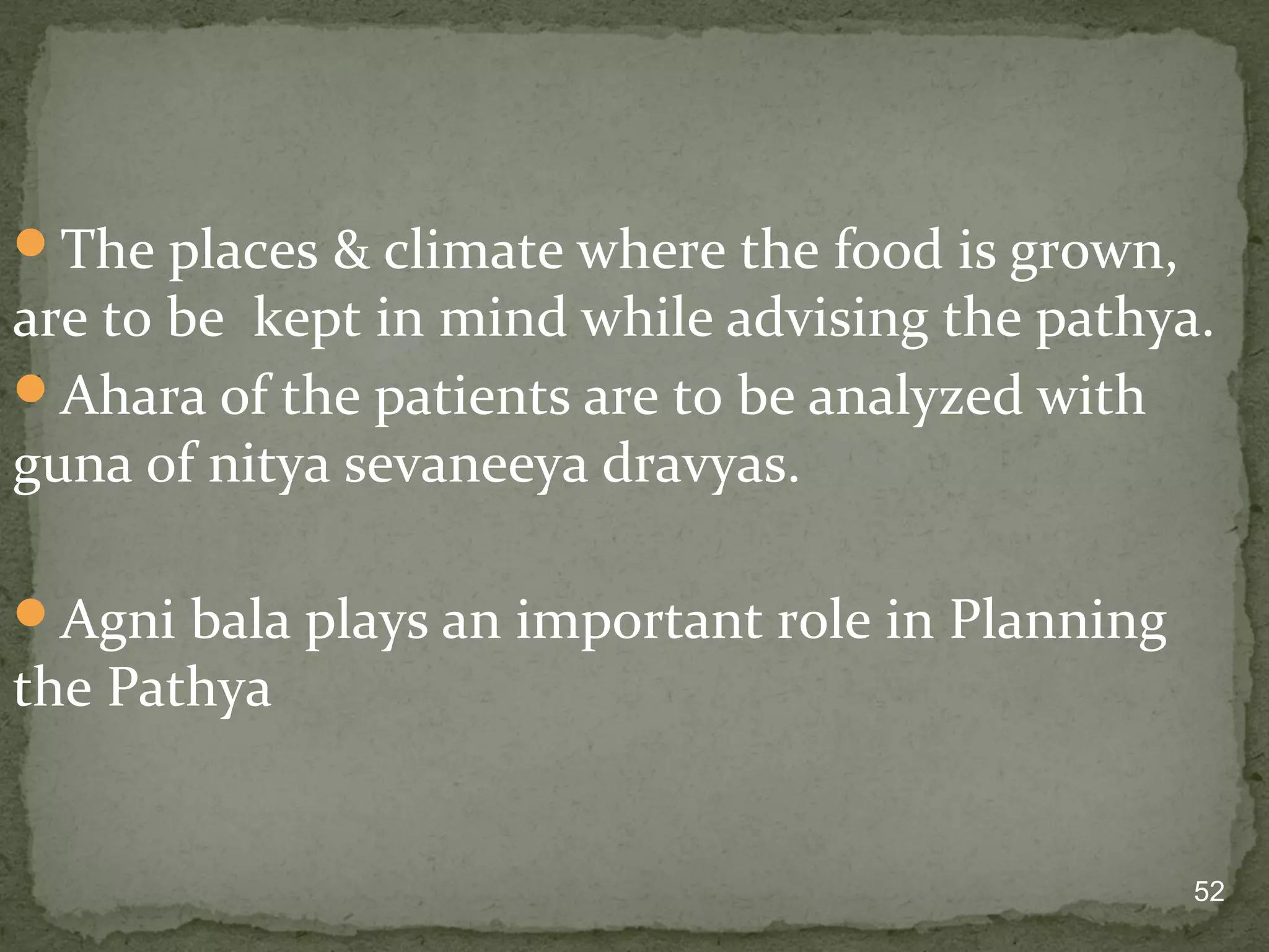 The places & climate where the food is grown, 
are to be kept in mind while advising the pathya. 
Ahara of the patients are to be analyzed with 
guna of nitya sevaneeya dravyas. 
52 
Agni bala plays an important role in Planning 
the Pathya 
 