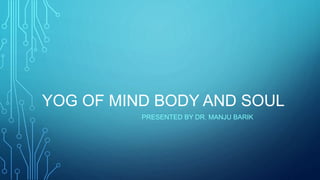 YOG OF MIND BODY AND SOUL
PRESENTED BY DR. MANJU BARIK
 