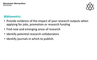 Bibliometric:
• Provide evidence of the impact of your research outputs when
applying for jobs, promotion or research funding
• Find new and emerging areas of research
• Identify potential research collaborators
• Identify journals in which to publish.
 