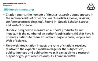 Bibliometric measures
• Citation counts: the number of times a research output appears in
the reference lists of other documents (articles, books, reviews,
conference proceedings etc). Found in: Google Scholar, Scopus
and Web of Science.
• H-index: designed to measure an author's productivity and
impact. It is the number of an author’s publications (h) that have h
or more citations to them. Found in: Google Scholar, Scopus and
Web of Science.
• Field-weighted citation impact: the ratio of citations received
relative to the expected world average for the subject field,
publication type and publication year. It can apply to a research
output or group of research outputs. Found in SciVal.
 