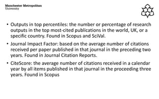 • Outputs in top percentiles: the number or percentage of research
outputs in the top most-cited publications in the world, UK, or a
specific country. Found in Scopus and SciVal.
• Journal Impact Factor: based on the average number of citations
received per paper published in that journal in the preceding two
years. Found in Journal Citation Reports.
• CiteScore: the average number of citations received in a calendar
year by all items published in that journal in the proceeding three
years. Found in Scopus
 