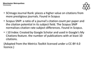 • SCImago Journal Rank: places a higher value on citations from
more prestigious journals. Found in Scopus
• Scopus SNIP: a ratio of a journal's citation count per paper and
the citation potential in its subject field. The Scopus SNIP
normalises citation rate subject differences. Found in Scopus.
• i 10 Index: Created by Google Scholar and used in Google's My
Citations feature. the number of publications with at least 10
citations.
(Adapted from the Metrics Toolkit licensed under a CC-BY 4.0
licence.)
 