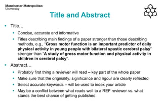 Title and Abstract
▪ Title…
▪ Concise, accurate and informative
▪ Titles describing main findings of a paper stronger than those describing
methods, e.g., “Gross motor function is an important predictor of daily
physical activity in young people with bilateral spastic cerebral palsy”
stronger than “A study of gross motor function and physical activity in
children in cerebral palsy”.
▪ Abstract…
▪ Probably first thing a reviewer will read – key part of the whole paper
▪ Make sure that the originality, significance and rigour are clearly reflected
▪ Select accurate keywords – will be used to index your article
▪ May be a conflict between what reads well to a REF reviewer vs. what
stands the best chance of getting published
 