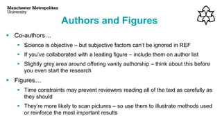 Authors and Figures
▪ Co-authors…
▪ Science is objective – but subjective factors can’t be ignored in REF
▪ If you’ve collaborated with a leading figure – include them on author list
▪ Slightly grey area around offering vanity authorship – think about this before
you even start the research
▪ Figures…
▪ Time constraints may prevent reviewers reading all of the text as carefully as
they should
▪ They’re more likely to scan pictures – so use them to illustrate methods used
or reinforce the most important results
 