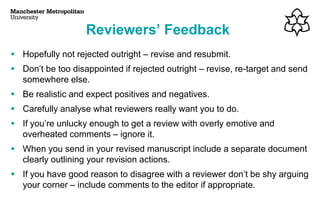 Reviewers’ Feedback
▪ Hopefully not rejected outright – revise and resubmit.
▪ Don’t be too disappointed if rejected outright – revise, re-target and send
somewhere else.
▪ Be realistic and expect positives and negatives.
▪ Carefully analyse what reviewers really want you to do.
▪ If you’re unlucky enough to get a review with overly emotive and
overheated comments – ignore it.
▪ When you send in your revised manuscript include a separate document
clearly outlining your revision actions.
▪ If you have good reason to disagree with a reviewer don’t be shy arguing
your corner – include comments to the editor if appropriate.
 