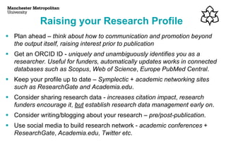 Raising your Research Profile
▪ Plan ahead – think about how to communication and promotion beyond
the output itself, raising interest prior to publication
▪ Get an ORCID ID - uniquely and unambiguously identifies you as a
researcher. Useful for funders, automatically updates works in connected
databases such as Scopus, Web of Science, Europe PubMed Central.
▪ Keep your profile up to date – Symplectic + academic networking sites
such as ResearchGate and Academia.edu.
▪ Consider sharing research data - increases citation impact, research
funders encourage it, but establish research data management early on.
▪ Consider writing/blogging about your research – pre/post-publication.
▪ Use social media to build research network - academic conferences +
ResearchGate, Academia.edu, Twitter etc.
 
