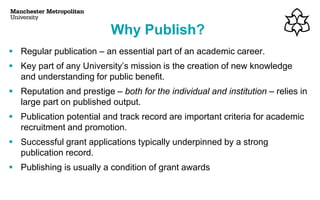▪ Regular publication – an essential part of an academic career.
▪ Key part of any University’s mission is the creation of new knowledge
and understanding for public benefit.
▪ Reputation and prestige – both for the individual and institution – relies in
large part on published output.
▪ Publication potential and track record are important criteria for academic
recruitment and promotion.
▪ Successful grant applications typically underpinned by a strong
publication record.
▪ Publishing is usually a condition of grant awards
Why Publish?
 