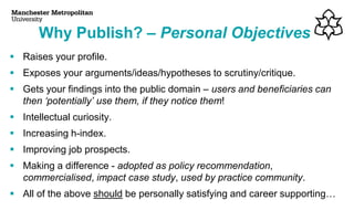 ▪ Raises your profile.
▪ Exposes your arguments/ideas/hypotheses to scrutiny/critique.
▪ Gets your findings into the public domain – users and beneficiaries can
then ‘potentially’ use them, if they notice them!
▪ Intellectual curiosity.
▪ Increasing h-index.
▪ Improving job prospects.
▪ Making a difference - adopted as policy recommendation,
commercialised, impact case study, used by practice community.
▪ All of the above should be personally satisfying and career supporting…
Why Publish? – Personal Objectives
 