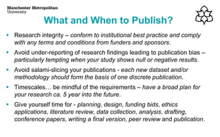 ▪ Research integrity – conform to institutional best practice and comply
with any terms and conditions from funders and sponsors.
▪ Avoid under-reporting of research findings leading to publication bias –
particularly tempting when your study shows null or negative results.
▪ Avoid salami-slicing your publications - each new dataset and/or
methodology should form the basis of one discrete publication.
▪ Timescales… be mindful of the requirements – have a broad plan for
your research ca. 5 year into the future.
▪ Give yourself time for - planning, design, funding bids, ethics
applications, literature review, data collection, analysis, drafting,
conference papers, writing a final version, peer review and publication.
What and When to Publish?
 