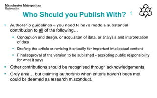 ▪ Authorship guidelines – you need to have made a substantial
contribution to all of the following…
▪ Conception and design, or acquisition of data, or analysis and interpretation
of data
▪ Drafting the article or revising it critically for important intellectual content
▪ Final approval of the version to be published - accepting public responsibility
for what it says
▪ Other contributions should be recognised through acknowledgements.
▪ Grey area… but claiming authorship when criteria haven’t been met
could be deemed as research misconduct.
Who Should you Publish With? 1
 