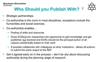 ▪ Strategic partnerships.
▪ Co-authorship is the norm in most disciplines, exceptions include the
humanities and social sciences.
▪ Co-authorship enables…
▪ Pooling of skills and resources
▪ Gives ECRs/junior researchers the opportunity to gain knowledge and get
published, but doctoral and ECRs should be the principal author of all
outputs substantially based on their work
▪ If possible collaborate with colleagues at other institutions - allows all authors
to submit the same output to the REF
▪ Get it agreed early on in the process – don’t be shy about discussing
authorship during the planning stage of research.
Who Should you Publish With? 2
 