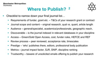▪ Checklist to narrow down your final journal list…
▪ Requirements of funder, grant etc. – T&Cs of your research grant or contract
▪ Journal scope and content – original research, qual vs. quant, article length
▪ Audience – general/specialist, academics/professionals, geographic reach,
▪ Discoverable – is the journal indexed in relevant databases in your discipline
▪ Access – Green/Gold Open Access, cost, funder rules, HEFCE and REF
▪ Review process – peer reviewed, acceptance rate, timescales
▪ Prestige – ‘who’ publishes there, editors, professional body publication
▪ Metrics – journal impact factor, SJR, SNIP, discipline ranking
▪ Trustworthy – beware of unsolicited emails offering to publish your research
Where to Publish? 2
 