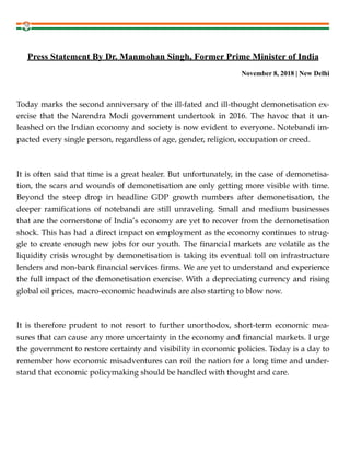 !
Press Statement By Dr. Manmohan Singh, Former Prime Minister of India
November 8, 2018 | New Delhi
Today marks the second anniversary of the ill-fated and ill-thought demonetisation ex-
ercise that the Narendra Modi government undertook in 2016. The havoc that it un-
leashed on the Indian economy and society is now evident to everyone. Notebandi im-
pacted every single person, regardless of age, gender, religion, occupation or creed.
It is often said that time is a great healer. But unfortunately, in the case of demonetisa-
tion, the scars and wounds of demonetisation are only getting more visible with time.
Beyond the steep drop in headline GDP growth numbers after demonetisation, the
deeper ramifications of notebandi are still unraveling. Small and medium businesses
that are the cornerstone of India’s economy are yet to recover from the demonetisation
shock. This has had a direct impact on employment as the economy continues to strug-
gle to create enough new jobs for our youth. The financial markets are volatile as the
liquidity crisis wrought by demonetisation is taking its eventual toll on infrastructure
lenders and non-bank financial services firms. We are yet to understand and experience
the full impact of the demonetisation exercise. With a depreciating currency and rising
global oil prices, macro-economic headwinds are also starting to blow now.
It is therefore prudent to not resort to further unorthodox, short-term economic mea-
sures that can cause any more uncertainty in the economy and financial markets. I urge
the government to restore certainty and visibility in economic policies. Today is a day to
remember how economic misadventures can roil the nation for a long time and under-
stand that economic policymaking should be handled with thought and care.
 