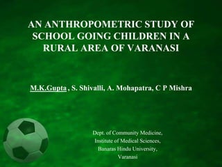 AN ANTHROPOMETRIC STUDY OF SCHOOL GOING CHILDREN IN A RURAL AREA OF VARANASIM.K.Gupta, S. Shivalli, A. Mohapatra, C P Mishra  Dept. of Community Medicine,  Institute of Medical Sciences,  Banaras Hindu University,  Varanasi 