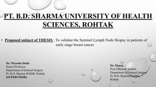 PT. B.D. SHARMA UNIVERSITY OF HEALTH
SCIENCES, ROHTAK
• Proposed subject of THESIS : To validate the Sentinel Lymph Node Biopsy in patients of
early stage breast cancer
Dr. Manoj,
Post Graduate Student
Department of General Surgery
Pt. B.D. Sharma PGIMS,
Rohtak
Dr. Nityasha Dalal
Senior Professor
Department of General Surgery
Pt. B.D. Sharma PGIMS, Rohtak
(SUPERVISOR)
 