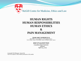 McGill Centre for Medicine, Ethics and Law


                                     HUMAN RIGHTS
                                 HUMAN RESPONSIBILITIES
                                     HUMAN ETHICS
                                          &
                                   PAIN MANAGEMENT
                                                       MARGARET SOMERVILLE
                                               AM, FRSC, A.u.A (pharm.), LL.B. (hons), D.C.L.,
                                          LL.D. (hons. caus.); D.Sc.(hons. caus.); D.Hum.L.(hons. caus.)

                                                         RISE UP AGAINST PAIN
                                                          Canadian Pain Summit
                                                                   Ottawa
                                                                April 24, 2012


Copyright©2012Margaret Somerville
Not to be copied or cited without permission of the author
 