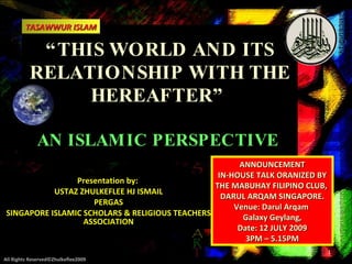 TASAWWUR ISLAM

           “ THIS WORLD AND ITS
          RELATIONSHIP WITH THE
                HEREAFTER”

             AN ISLAM IC PERSPECTIVE
                                                       ANNOUNCEMENT
                                                  IN-HOUSE TALK ORANIZED BY
                 Presentation by:
                                                 THE MABUHAY FILIPINO CLUB,
            USTAZ ZHULKEFLEE HJ ISMAIL
                                                   DARUL ARQAM SINGAPORE.
                     PERGAS
                                                      Venue: Darul Arqam
 SINGAPORE ISLAMIC SCHOLARS & RELIGIOUS TEACHERS
                   ASSOCIATION                          Galaxy Geylang,
                                                       Date: 12 JULY 2009
                                                         3PM – 5.15PM
                                                                              1
All Rights Reserved©Zhulkeflee2009
 
