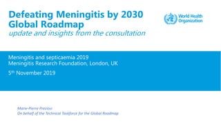 Meningitis and septicaemia 2019
Meningitis Research Foundation, London, UK
5th November 2019
Defeating Meningitis by 2030
Global Roadmap
update and insights from the consultation
Marie-Pierre Preziosi
On behalf of the Technical Taskforce for the Global Roadmap
 