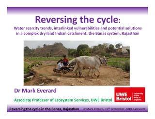 Dr Mark Everard
Associate Professor of Ecosystem Services, UWE Bristol
Reversing the cycle:
Water scarcity trends, interlinked vulnerabilities and potential solutions 
in a complex dry land Indian catchment: the Banas system, Rajasthan
 