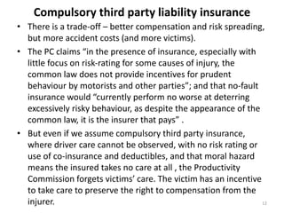 Compulsory third party liability insurance
• There is a trade-off – better compensation and risk spreading,
but more accident costs (and more victims).
• The PC claims “in the presence of insurance, especially with
little focus on risk‐rating for some causes of injury, the
common law does not provide incentives for prudent
behaviour by motorists and other parties”; and that no‐fault
insurance would “currently perform no worse at deterring
excessively risky behaviour, as despite the appearance of the
common law, it is the insurer that pays” .
• But even if we assume compulsory third party insurance,
where driver care cannot be observed, with no risk rating or
use of co-insurance and deductibles, and that moral hazard
means the insured takes no care at all , the Productivity
Commission forgets victims’ care. The victim has an incentive
to take care to preserve the right to compensation from the
injurer.
12

 
