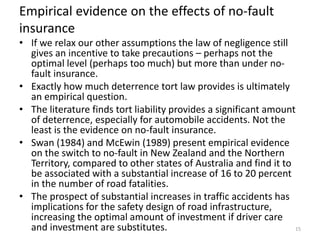 Empirical evidence on the effects of no-fault
insurance

• If we relax our other assumptions the law of negligence still
gives an incentive to take precautions – perhaps not the
optimal level (perhaps too much) but more than under nofault insurance.
• Exactly how much deterrence tort law provides is ultimately
an empirical question.
• The literature finds tort liability provides a significant amount
of deterrence, especially for automobile accidents. Not the
least is the evidence on no-fault insurance.
• Swan (1984) and McEwin (1989) present empirical evidence
on the switch to no-fault in New Zealand and the Northern
Territory, compared to other states of Australia and find it to
be associated with a substantial increase of 16 to 20 percent
in the number of road fatalities.
• The prospect of substantial increases in traffic accidents has
implications for the safety design of road infrastructure,
increasing the optimal amount of investment if driver care
and investment are substitutes.
15

 