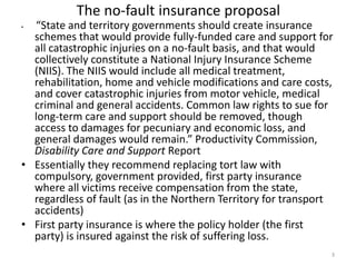 The no-fault insurance proposal

“State and territory governments should create insurance
schemes that would provide fully-funded care and support for
all catastrophic injuries on a no-fault basis, and that would
collectively constitute a National Injury Insurance Scheme
(NIIS). The NIIS would include all medical treatment,
rehabilitation, home and vehicle modifications and care costs,
and cover catastrophic injuries from motor vehicle, medical
criminal and general accidents. Common law rights to sue for
long-term care and support should be removed, though
access to damages for pecuniary and economic loss, and
general damages would remain.” Productivity Commission,
Disability Care and Support Report
• Essentially they recommend replacing tort law with
compulsory, government provided, first party insurance
where all victims receive compensation from the state,
regardless of fault (as in the Northern Territory for transport
accidents)
• First party insurance is where the policy holder (the first
party) is insured against the risk of suffering loss.
•

3

 