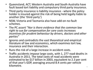 • Queensland, ACT, Western Australia and South Australia have
fault based tort liability and compulsory third party insurance.
• Third party insurance is liability insurance - where the policy
holder is insured against the risk of being held legally liable to
another (the ‘third party’)
• NSW, Victoria and Tasmania also have add-on no-fault
schemes.
• The PC assert “Nor is there evidence that the common law
right to sue for compensation for care costs increases
incentives for prudent behaviour by drivers, doctors and other
parties”
• Ignores and contradicts the vast theoretical and empirical
literature of law and economics, which examines tort law,
insurance and their interaction.
• Runs the risk of a large increase in accident costs.
• Traffic accidents impose large costs, with 1, 277 road deaths in
Australia in 2011. The total costs of road accidents were
estimated to be $17 billion in 2003, equivalent to 2.3 per cent
of that year’s GDP, averaging around 8.4 cents per vehicle
kilometre.
4

 