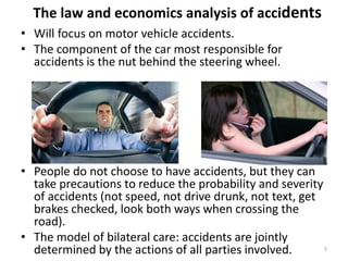 The law and economics analysis of accidents
• Will focus on motor vehicle accidents.
• The component of the car most responsible for
accidents is the nut behind the steering wheel.

• People do not choose to have accidents, but they can
take precautions to reduce the probability and severity
of accidents (not speed, not drive drunk, not text, get
brakes checked, look both ways when crossing the
road).
• The model of bilateral care: accidents are jointly
5
determined by the actions of all parties involved.

 