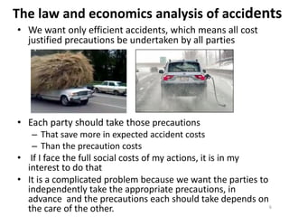 The law and economics analysis of accidents
• We want only efficient accidents, which means all cost
justified precautions be undertaken by all parties

• Each party should take those precautions

– That save more in expected accident costs
– Than the precaution costs
• If I face the full social costs of my actions, it is in my
interest to do that
• It is a complicated problem because we want the parties to
independently take the appropriate precautions, in
advance and the precautions each should take depends on
6
the care of the other.

 