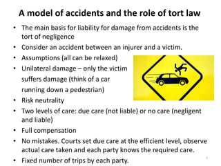 A model of accidents and the role of tort law
• The main basis for liability for damage from accidents is the
tort of negligence
• Consider an accident between an injurer and a victim.
• Assumptions (all can be relaxed)
• Unilateral damage – only the victim
suffers damage (think of a car
running down a pedestrian)
• Risk neutrality
• Two levels of care: due care (not liable) or no care (negligent
and liable)
• Full compensation
• No mistakes. Courts set due care at the efficient level, observe
actual care taken and each party knows the required care.
7
• Fixed number of trips by each party.

 