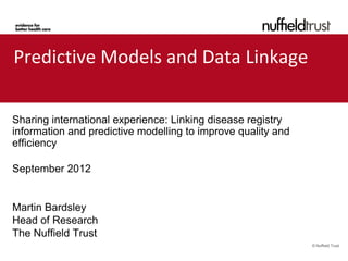 Predictive Models and Data Linkage

Sharing international experience: Linking disease registry
information and predictive modelling to improve quality and
efficiency

September 2012


Martin Bardsley
Head of Research
The Nuffield Trust
                                                              © Nuffield Trust
 
