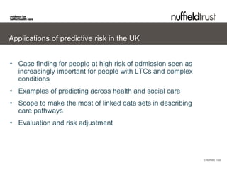 Applications of predictive risk in the UK


• Case finding for people at high risk of admission seen as
  increasingly important for people with LTCs and complex
  conditions
• Examples of predicting across health and social care
• Scope to make the most of linked data sets in describing
  care pathways
• Evaluation and risk adjustment




                                                              © Nuffield Trust
 
