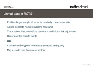 Linked data in RCTS

•   Enables larger sample sizes as its relatively cheap information
•   Able to generate multiple outcome measures
•   Track patient histories before baseline – and inform risk adjustment
•   Generate intermediate points

• BUT
•   Constrained by type of information collected and quality
•   May exclude care from some sectors




                                                                           © Nuffield Trust
 