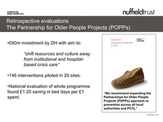 Retrospective evaluations
The Partnership for Older People Projects (POPPs)

•£60m investment by DH with aim to:

        “shift resources and culture away
        from institutional and hospital-
        based crisis care”

•146 interventions piloted in 29 sites.

•National evaluation of whole programme
found £1.20 saving in bed days per £1       “We recommend expanding the
spent.                                      Partnerships for Older People
                                            Projects (POPPs) approach to
                                            prevention across all local
                                            authorities and PCTs.”
                                                                      © Nuffield Trust
 