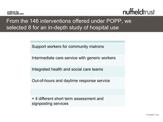 From the 146 interventions offered under POPP, we
selected 8 for an in-depth study of hospital use


         Support workers for community matrons

         Intermediate care service with generic workers

         Integrated health and social care teams

         Out-of-hours and daytime response service



         + 4 different short term assessment and
         signposting services

                                                          © Nuffield Trust
 
